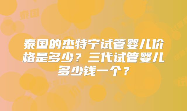 泰国的杰特宁试管婴儿价格是多少？三代试管婴儿多少钱一个？