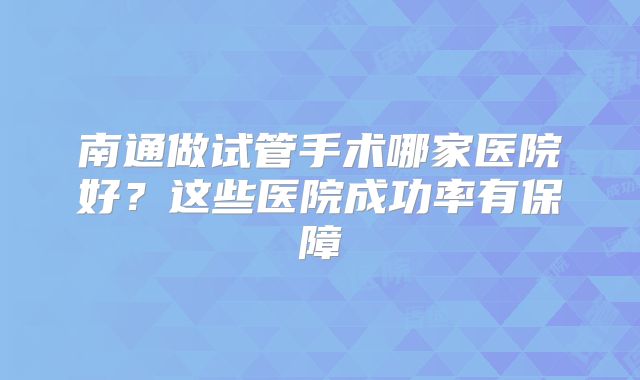 南通做试管手术哪家医院好？这些医院成功率有保障