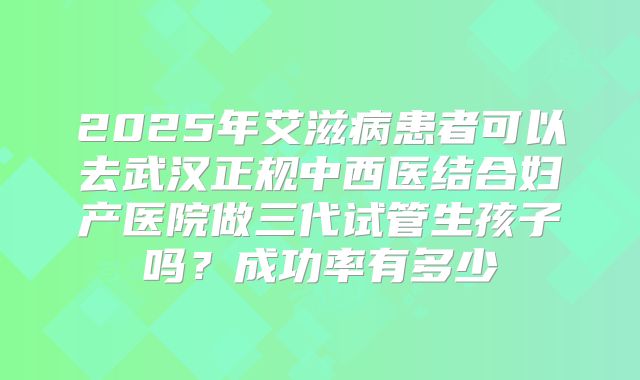 2025年艾滋病患者可以去武汉正规中西医结合妇产医院做三代试管生孩子吗？成功率有多少