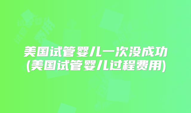 美国试管婴儿一次没成功(美国试管婴儿过程费用)