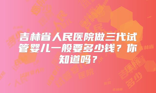 吉林省人民医院做三代试管婴儿一般要多少钱？你知道吗？