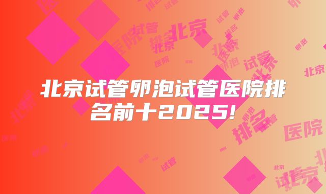 北京试管卵泡试管医院排名前十2025!