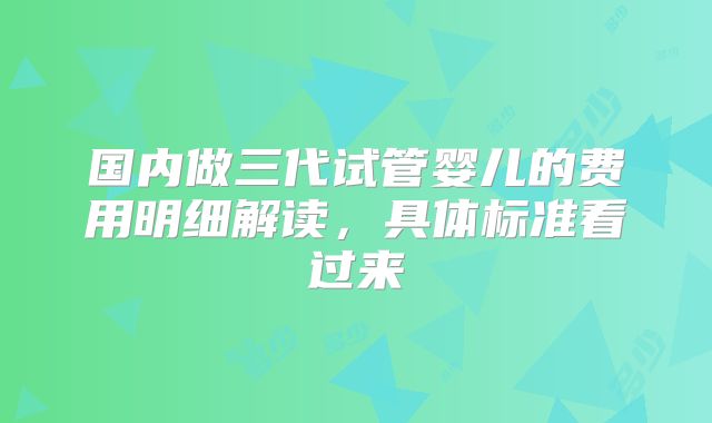 国内做三代试管婴儿的费用明细解读，具体标准看过来