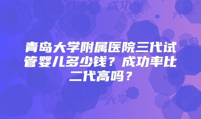 青岛大学附属医院三代试管婴儿多少钱?成功率比二代高吗?