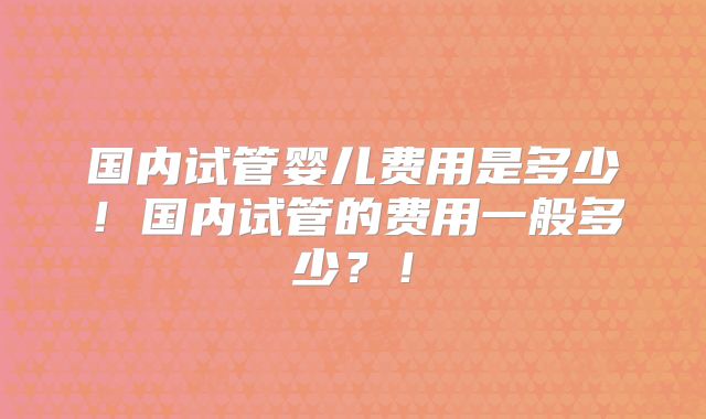 国内试管婴儿费用是多少！国内试管的费用一般多少？！