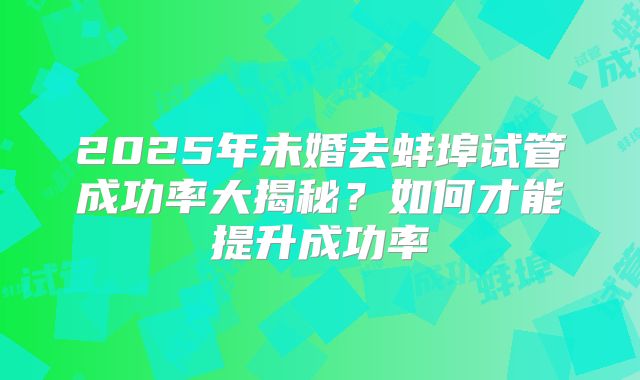 2025年未婚去蚌埠试管成功率大揭秘？如何才能提升成功率