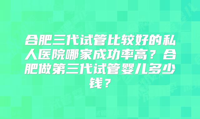 合肥三代试管比较好的私人医院哪家成功率高？合肥做第三代试管婴儿多少钱？