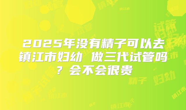 2025年没有精子可以去镇江市妇幼 做三代试管吗？会不会很贵