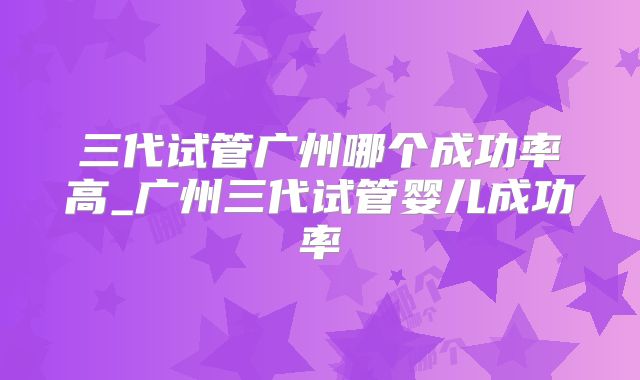三代试管广州哪个成功率高_广州三代试管婴儿成功率