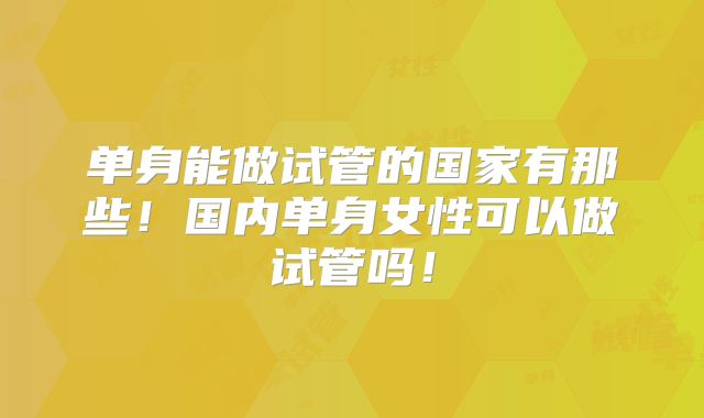 单身能做试管的国家有那些！国内单身女性可以做试管吗！