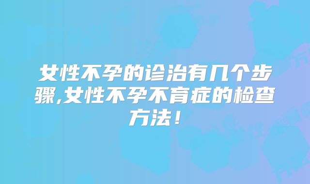 女性不孕的诊治有几个步骤,女性不孕不育症的检查方法!