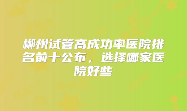 郴州试管高成功率医院排名前十公布,选择哪家医院好些