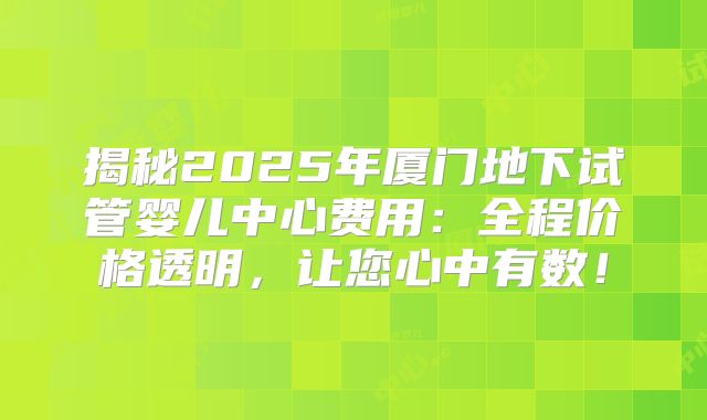 揭秘2025年厦门地下试管婴儿中心费用:全程价格透明,让您心中有数!