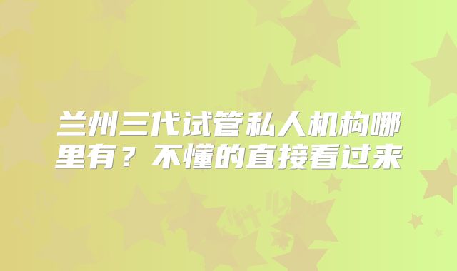 兰州三代试管私人机构哪里有？不懂的直接看过来