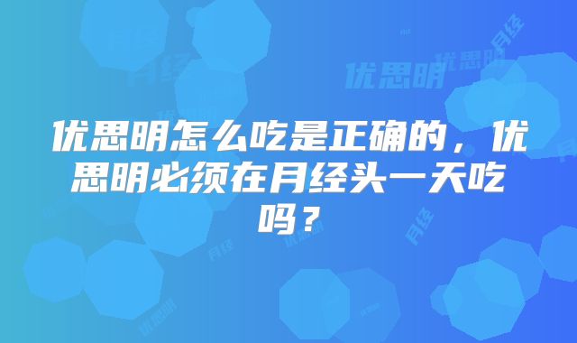 优思明怎么吃是正确的，优思明必须在月经头一天吃吗？