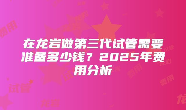 在龙岩做第三代试管需要准备多少钱?2025年费用分析