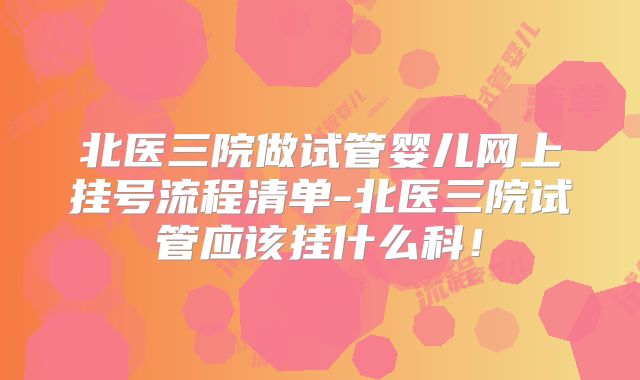 北医三院做试管婴儿网上挂号流程清单-北医三院试管应该挂什么科!
