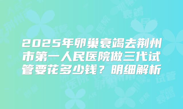 2025年卵巢衰竭去荆州市第一人民医院做三代试管要花多少钱？明细解析