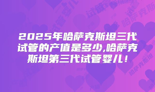 2025年哈萨克斯坦三代试管的产值是多少,哈萨克斯坦第三代试管婴儿！