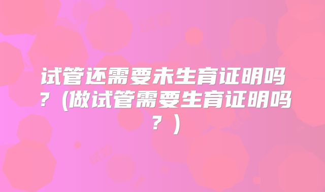 试管还需要未生育证明吗？(做试管需要生育证明吗？)