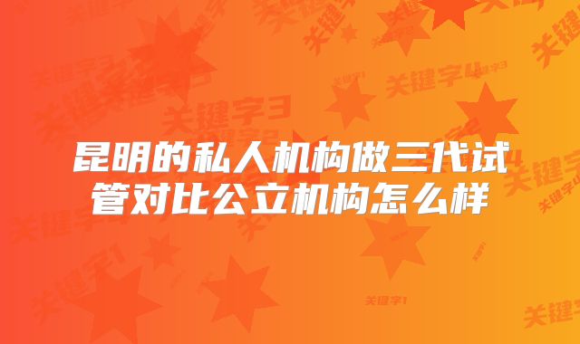 昆明的私人机构做三代试管对比公立机构怎么样