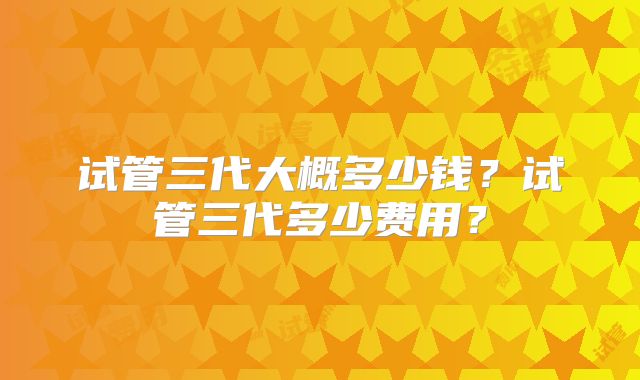 试管三代大概多少钱？试管三代多少费用？