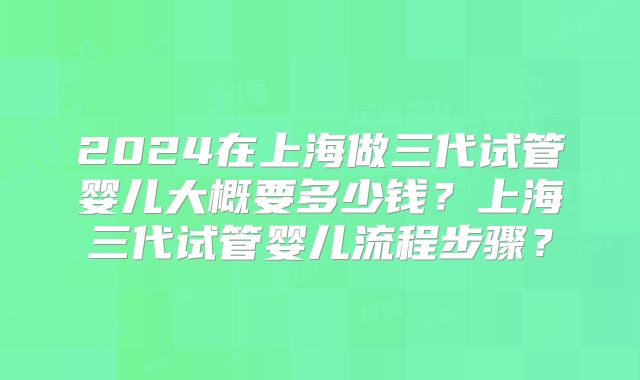 2024在上海做三代试管婴儿大概要多少钱?上海三代试管婴儿流程步骤?