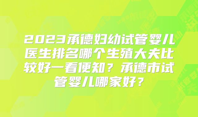 2023承德妇幼试管婴儿医生排名哪个生殖大夫比较好一看便知？承德市试管婴儿哪家好？