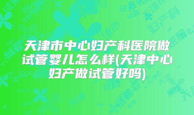 天津市中心妇产科医院做试管婴儿怎么样(天津中心妇产做试管好吗)