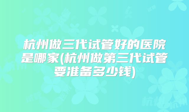 杭州做三代试管好的医院是哪家(杭州做第三代试管要准备多少钱)