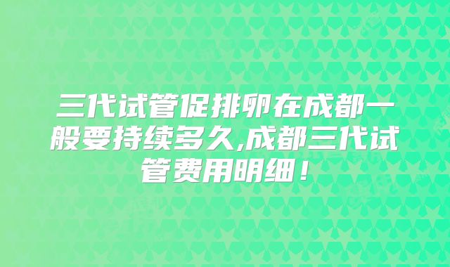 三代试管促排卵在成都一般要持续多久,成都三代试管费用明细!