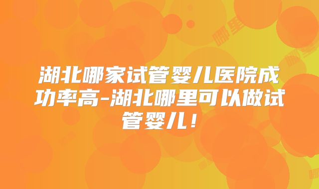 湖北哪家试管婴儿医院成功率高-湖北哪里可以做试管婴儿！