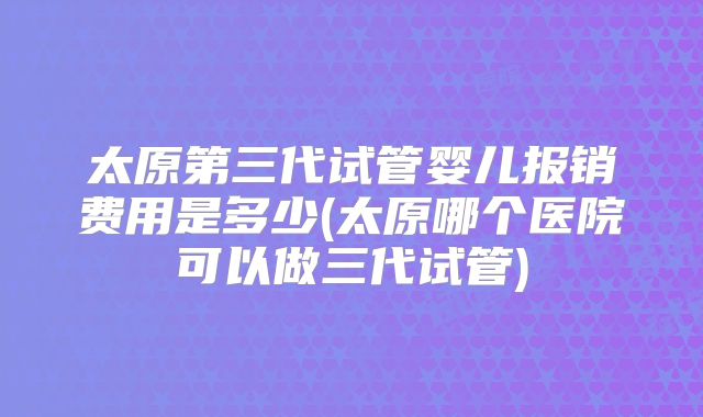 太原第三代试管婴儿报销费用是多少(太原哪个医院可以做三代试管)