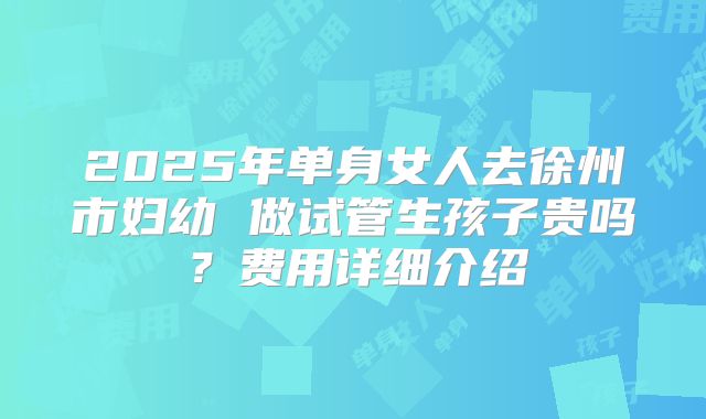 2025年单身女人去徐州市妇幼 做试管生孩子贵吗？费用详细介绍
