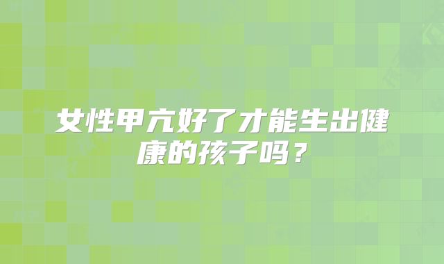 女性甲亢好了才能生出健康的孩子吗？