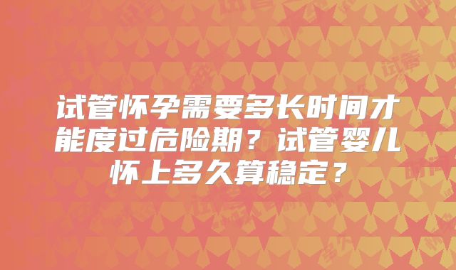 试管怀孕需要多长时间才能度过危险期？试管婴儿怀上多久算稳定？