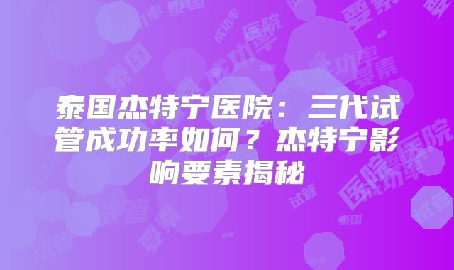 泰国杰特宁医院:三代试管成功率如何?杰特宁影响要素揭秘