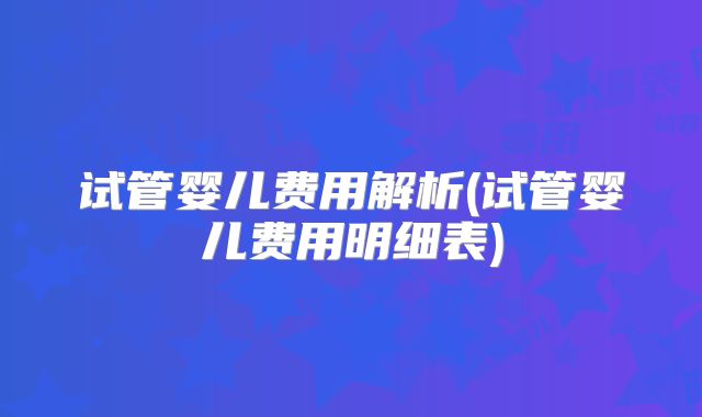 试管婴儿费用解析(试管婴儿费用明细表)