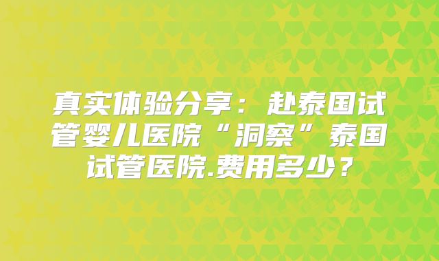 真实体验分享：赴泰国试管婴儿医院“洞察”泰国试管医院.费用多少？