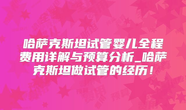 哈萨克斯坦试管婴儿全程费用详解与预算分析_哈萨克斯坦做试管的经历!