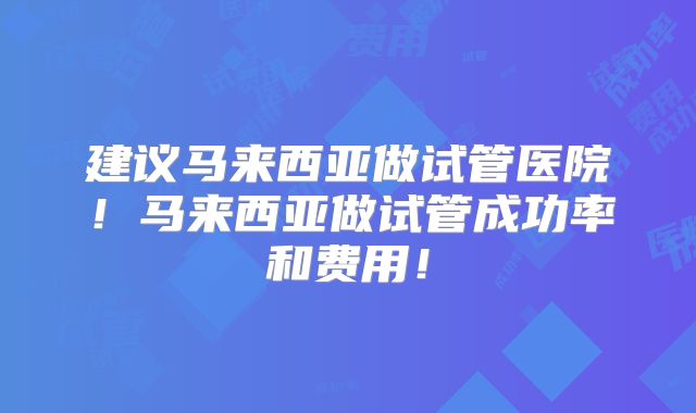 建议马来西亚做试管医院!马来西亚做试管成功率和费用!
