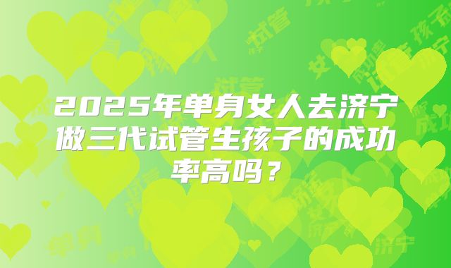 2025年单身女人去济宁做三代试管生孩子的成功率高吗？