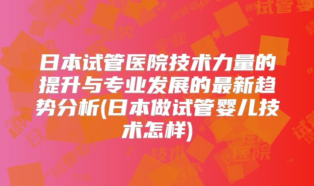 日本试管医院技术力量的提升与专业发展的最新趋势分析(日本做试管婴儿技术怎样)