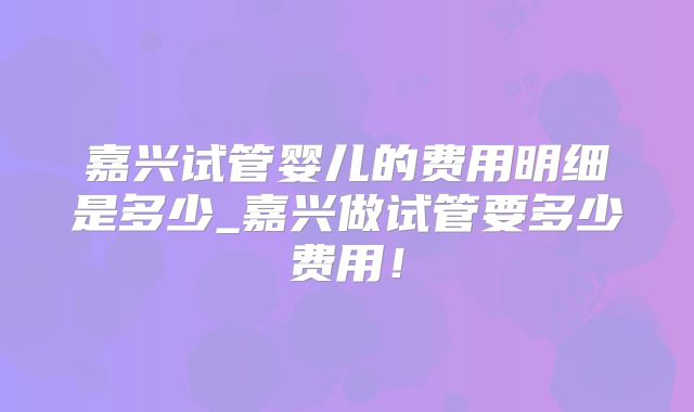嘉兴试管婴儿的费用明细是多少_嘉兴做试管要多少费用!