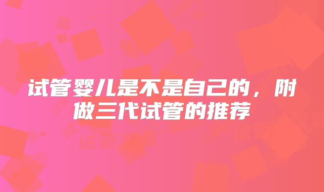 试管婴儿是不是自己的，附做三代试管的推荐