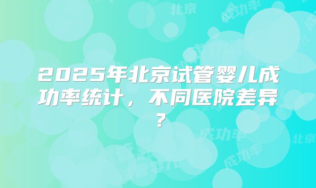 2025年北京试管婴儿成功率统计,不同医院差异?