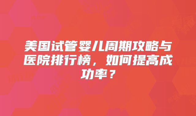 美国试管婴儿周期攻略与医院排行榜，如何提高成功率？