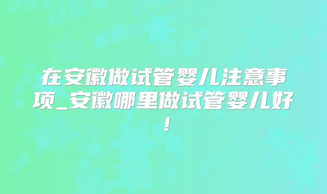 在安徽做试管婴儿注意事项_安徽哪里做试管婴儿好！