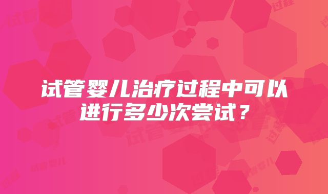 试管婴儿治疗过程中可以进行多少次尝试？