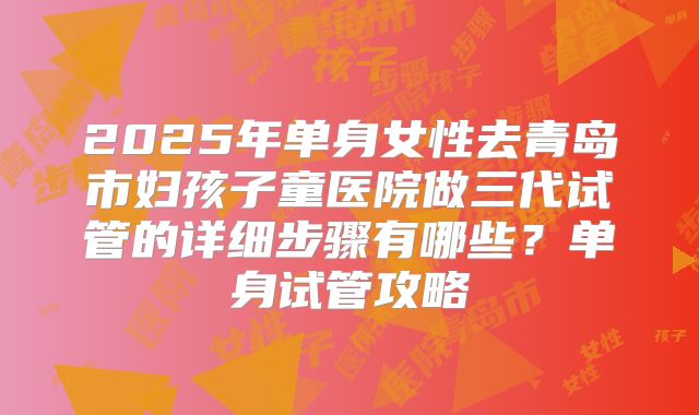 2025年单身女性去青岛市妇孩子童医院做三代试管的详细步骤有哪些？单身试管攻略